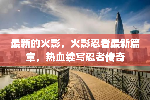 最新的火影，火影忍者最新篇章，热血续写忍者传奇