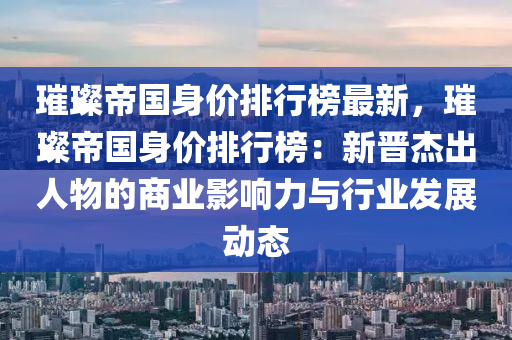 璀璨帝国身价排行榜最新，璀璨帝国身价排行榜：新晋杰出人物的商业影响力与行业发展动态