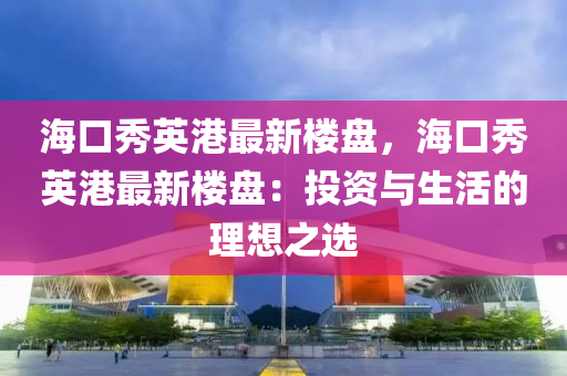 海口秀英港最新楼盘，海口秀英港最新楼盘：投资与生活的理想之选