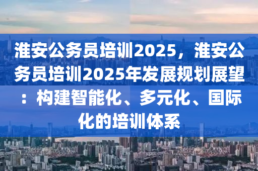淮安公务员培训2025，淮安公务员培训2025年发展规划展望：构建智能化、多元化、国际化的培训体系