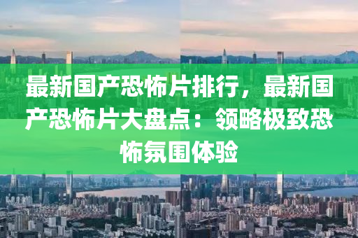最新国产恐怖片排行，最新国产恐怖片大盘点：领略极致恐怖氛围体验