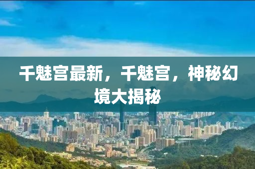 千魅宫最新，千魅宫，神秘幻境大揭秘