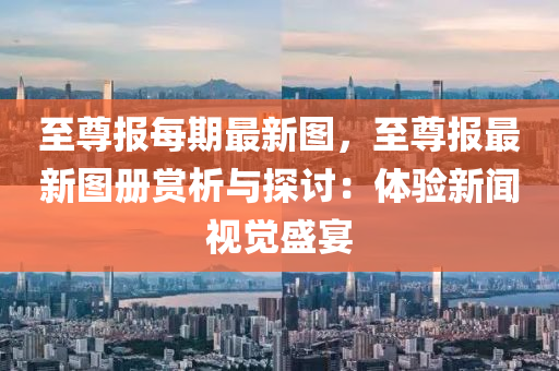 至尊报每期最新图，至尊报最新图册赏析与探讨：体验新闻视觉盛宴