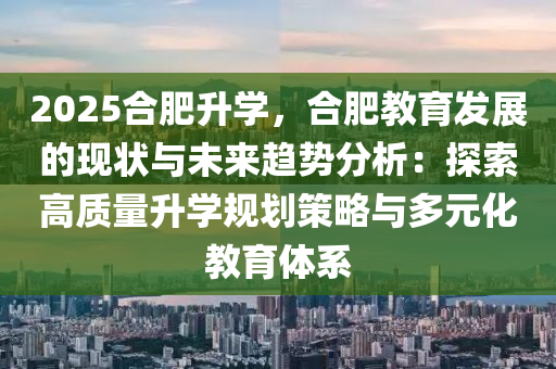 2025合肥升学，合肥教育发展的现状与未来趋势分析：探索高质量升学规划策略与多元化教育体系