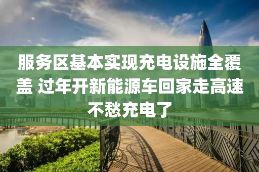 服务区基本实现充电设施全覆盖 过年开新能源车回家走高速不愁充电了