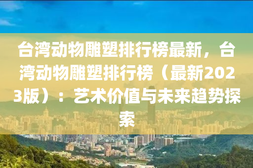 台湾动物雕塑排行榜最新，台湾动物雕塑排行榜（最新2023版）：艺术价值与未来趋势探索