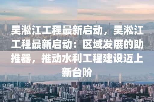 吴淞江工程最新启动，吴淞江工程最新启动：区域发展的助推器，推动水利工程建设迈上新台阶