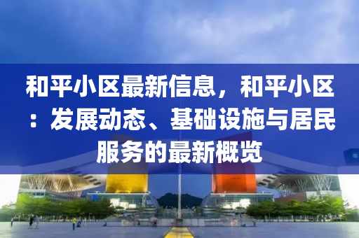 和平小区最新信息，和平小区：发展动态、基础设施与居民服务的最新概览