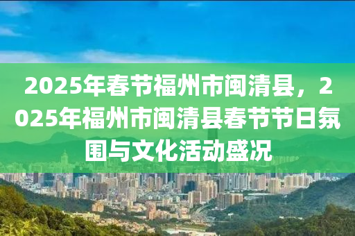 2025年春节福州市闽清县，2025年福州市闽清县春节节日氛围与文化活动盛况