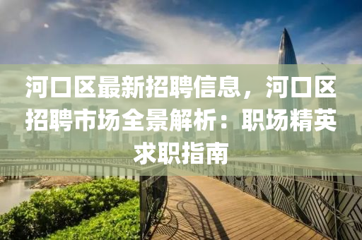 河口区最新招聘信息，河口区招聘市场全景解析：职场精英求职指南