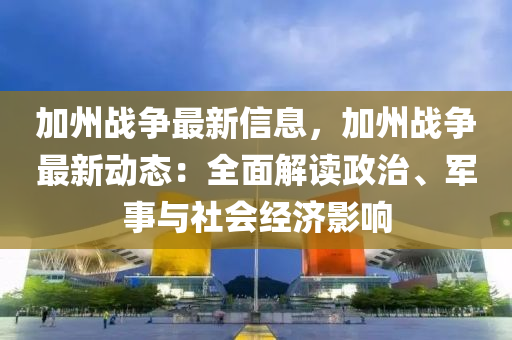 加州战争最新信息，加州战争最新动态：全面解读政治、军事与社会经济影响