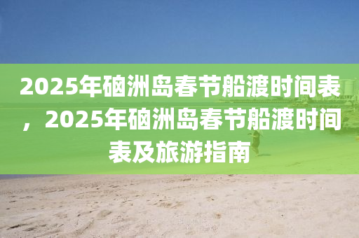 2025年硇洲岛春节船渡时间表，2025年硇洲岛春节船渡时间表及旅游指南
