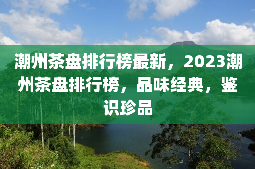 潮州茶盘排行榜最新，2023潮州茶盘排行榜，品味经典，鉴识珍品