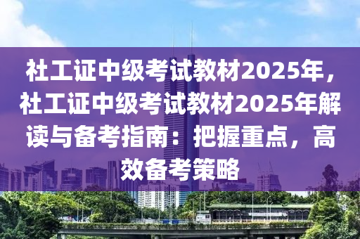 社工证中级考试教材2025年，社工证中级考试教材2025年解读与备考指南：把握重点，高效备考策略