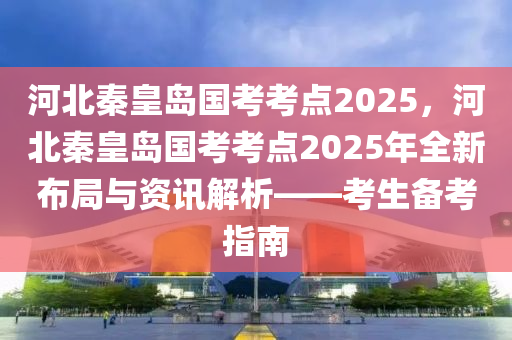 河北秦皇岛国考考点2025，河北秦皇岛国考考点2025年全新布局与资讯解析——考生备考指南