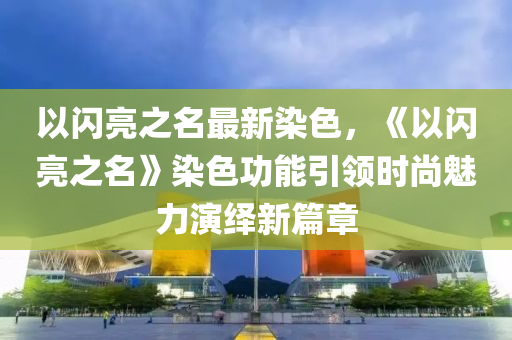 以闪亮之名最新染色，《以闪亮之名》染色功能引领时尚魅力演绎新篇章