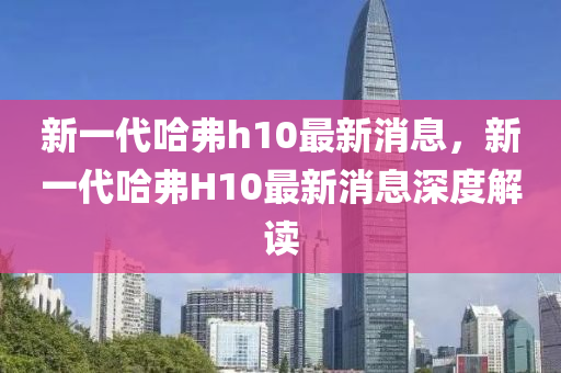 新一代哈弗h10最新消息，新一代哈弗H10最新消息深度解读