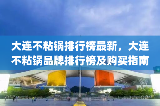 大连不粘锅排行榜最新，大连不粘锅品牌排行榜及购买指南