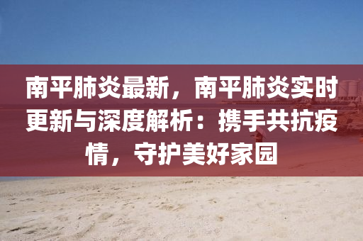 南平肺炎最新，南平肺炎实时更新与深度解析：携手共抗疫情，守护美好家园