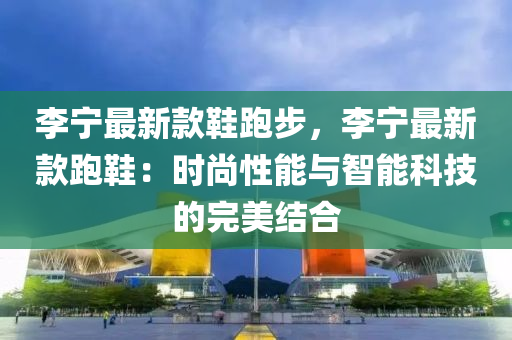 李宁最新款鞋跑步，李宁最新款跑鞋：时尚性能与智能科技的完美结合