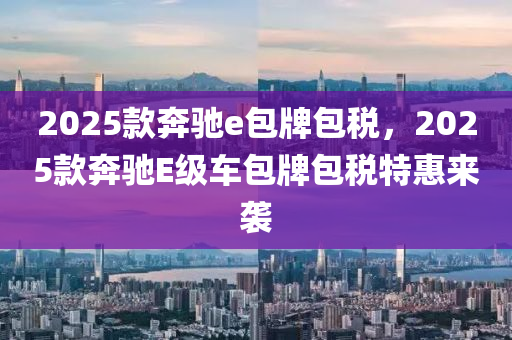 2025款奔驰e包牌包税，2025款奔驰E级车包牌包税特惠来袭