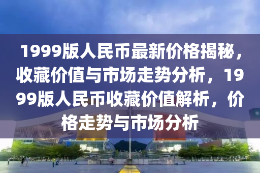 1999版人民币最新价格揭秘，收藏价值与市场走势分析，1999版人民币收藏价值解析，价格走势与市场分析