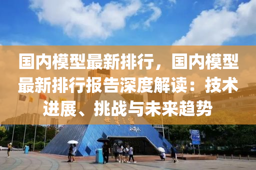 国内模型最新排行，国内模型最新排行报告深度解读：技术进展、挑战与未来趋势