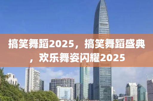 搞笑舞蹈2025，搞笑舞蹈盛典，欢乐舞姿闪耀2025