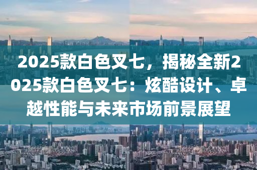 2025款白色叉七，揭秘全新2025款白色叉七：炫酷设计、卓越性能与未来市场前景展望