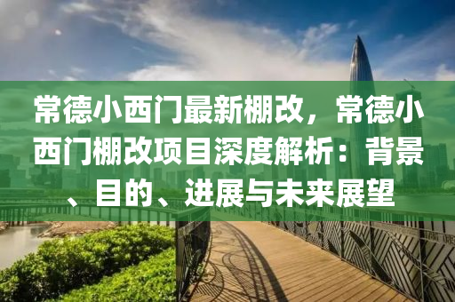 常德小西门最新棚改，常德小西门棚改项目深度解析：背景、目的、进展与未来展望