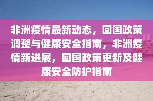 非洲疫情最新动态，回国政策调整与健康安全指南，非洲疫情新进展，回国政策更新及健康安全防护指南