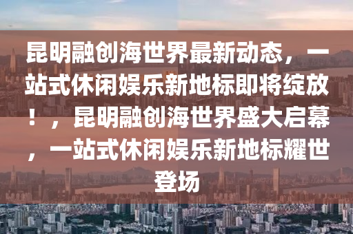 昆明融创海世界最新动态，一站式休闲娱乐新地标即将绽放！，昆明融创海世界盛大启幕，一站式休闲娱乐新地标耀世登场