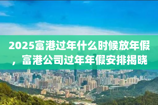 2025富港过年什么时候放年假，富港公司过年年假安排揭晓