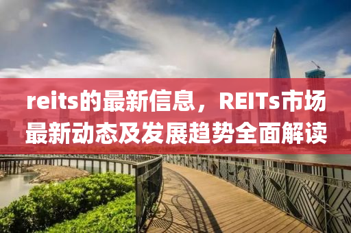 reits的最新信息，REITs市场最新动态及发展趋势全面解读