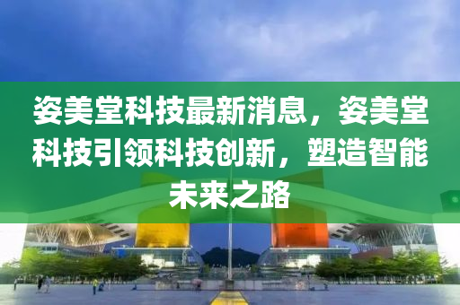 姿美堂科技最新消息，姿美堂科技引领科技创新，塑造智能未来之路