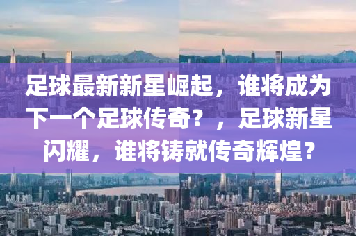 足球最新新星崛起，谁将成为下一个足球传奇？，足球新星闪耀，谁将铸就传奇辉煌？