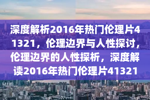深度解析2016年热门伦理片41321，伦理边界与人性探讨，伦理边界的人性探析，深度解读2016年热门伦理片41321