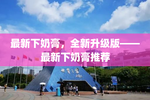 最新下奶膏，全新升级版——最新下奶膏推荐
