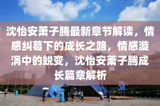 沈怡安萧子腾最新章节解读，情感纠葛下的成长之路，情感漩涡中的蜕变，沈怡安萧子腾成长篇章解析