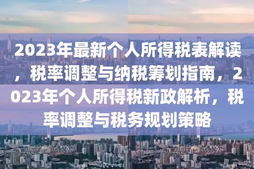 2023年最新个人所得税表解读，税率调整与纳税筹划指南，2023年个人所得税新政解析，税率调整与税务规划策略