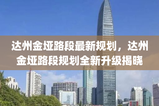 达州金垭路段最新规划，达州金垭路段规划全新升级揭晓