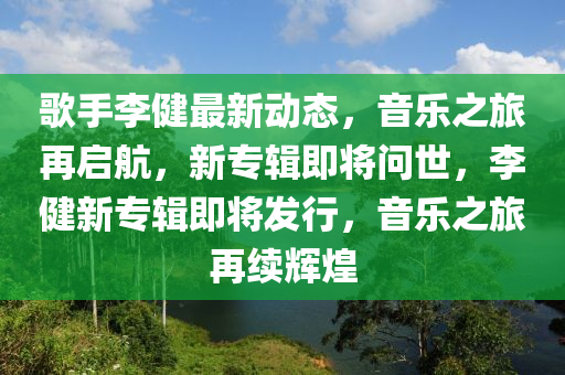 歌手李健最新动态，音乐之旅再启航，新专辑即将问世，李健新专辑即将发行，音乐之旅再续辉煌