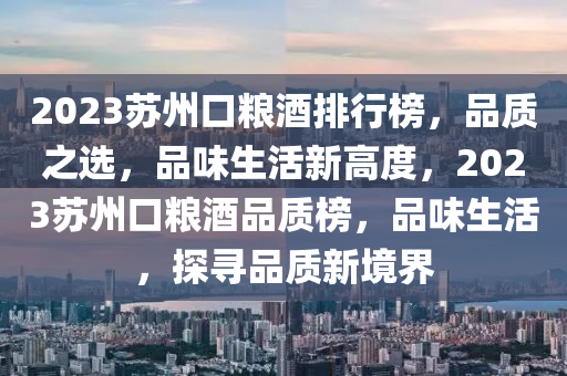 2023苏州口粮酒排行榜，品质之选，品味生活新高度，2023苏州口粮酒品质榜，品味生活，探寻品质新境界