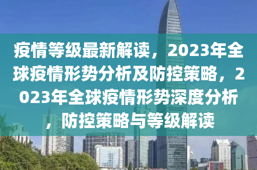 疫情等级最新解读，2023年全球疫情形势分析及防控策略，2023年全球疫情形势深度分析，防控策略与等级解读