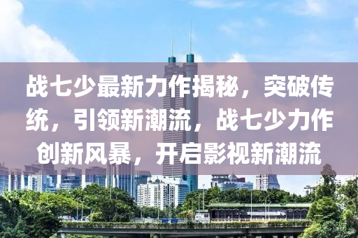 战七少最新力作揭秘，突破传统，引领新潮流，战七少力作创新风暴，开启影视新潮流