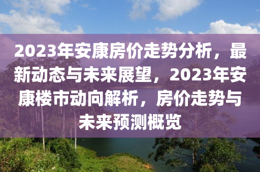 2023年安康房价走势分析，最新动态与未来展望，2023年安康楼市动向解析，房价走势与未来预测概览