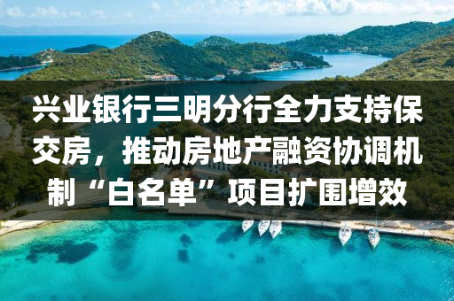 兴业银行三明分行全力支持保交房，推动房地产融资协调机制“白名单”项目扩围增效