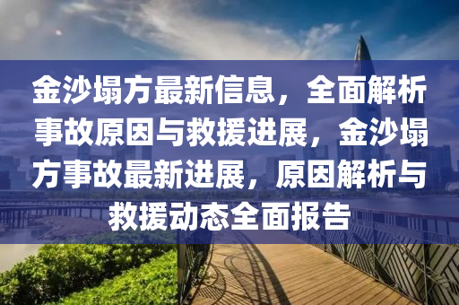 金沙塌方最新信息，全面解析事故原因与救援进展，金沙塌方事故最新进展，原因解析与救援动态全面报告
