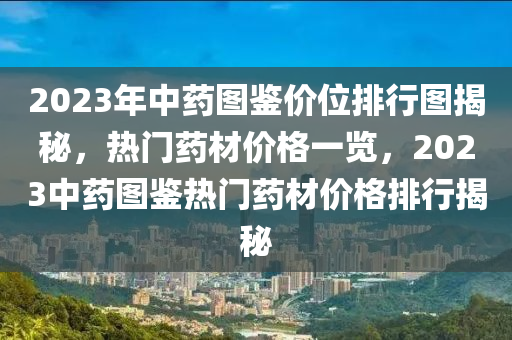 2023年中药图鉴价位排行图揭秘，热门药材价格一览，2023中药图鉴热门药材价格排行揭秘