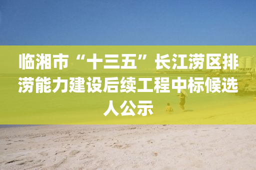 临湘市“十三五”长江涝区排涝能力建设后续工程中标候选人公示
